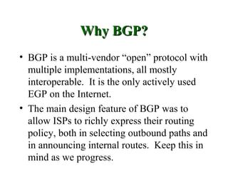 Why BGP?
• BGP is a multi-vendor “open” protocol with
  multiple implementations, all mostly
  interoperable. It is the only actively used
  EGP on the Internet.
• The main design feature of BGP was to
  allow ISPs to richly express their routing
  policy, both in selecting outbound paths and
  in announcing internal routes. Keep this in
  mind as we progress.
 