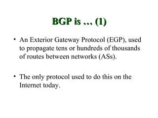 BGP is … (1)
• An Exterior Gateway Protocol (EGP), used
  to propagate tens or hundreds of thousands
  of routes between networks (ASs).

• The only protocol used to do this on the
  Internet today.
 