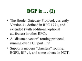 BGP is … (2)
• The Border Gateway Protocol, currently
  Version 4 - defined in RFC 1771, and
  extended (with additional optional
  attributes) in other RFCs.
• A “distance-vector” routing protocol,
  running over TCP port 179.
• Supports modern “classless” routing.
  BGP3, RIPv1, and some others do NOT.
 