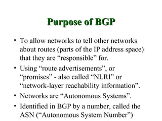 Purpose of BGP
• To allow networks to tell other networks
  about routes (parts of the IP address space)
  that they are “responsible” for.
• Using “route advertisements”, or
  “promises” - also called “NLRI” or
  “network-layer reachability information”.
• Networks are “Autonomous Systems”.
• Identified in BGP by a number, called the
  ASN (“Autonomous System Number”)
 