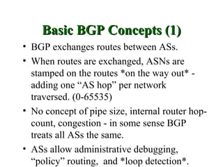 Basic BGP Concepts (1)
• BGP exchanges routes between ASs.
• When routes are exchanged, ASNs are
  stamped on the routes *on the way out* -
  adding one “AS hop” per network
  traversed. (0-65535)
• No concept of pipe size, internal router hop-
  count, congestion - in some sense BGP
  treats all ASs the same.
• ASs allow administrative debugging,
  “policy” routing, and *loop detection*.
 