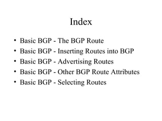 Index
•   Basic BGP - The BGP Route
•   Basic BGP - Inserting Routes into BGP
•   Basic BGP - Advertising Routes
•   Basic BGP - Other BGP Route Attributes
•   Basic BGP - Selecting Routes
 
