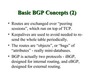 Basic BGP Concepts (2)
• Routes are exchanged over “peering
  sessions”, which run on top of TCP.
• Keepalives are used to avoid needed to re-
  send the whole table periodically.
• The routes are “objects”, or “bags” of
  “attributes” - really mini-databases.
• BGP is actually two protocols - iBGP,
  designed for internal routing, and eBGP,
  designed for external routing.
 