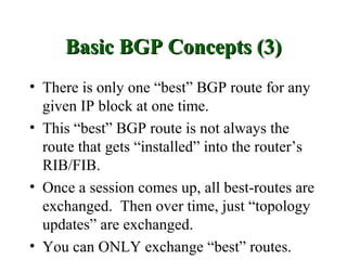 Basic BGP Concepts (3)
• There is only one “best” BGP route for any
  given IP block at one time.
• This “best” BGP route is not always the
  route that gets “installed” into the router’s
  RIB/FIB.
• Once a session comes up, all best-routes are
  exchanged. Then over time, just “topology
  updates” are exchanged.
• You can ONLY exchange “best” routes.
 