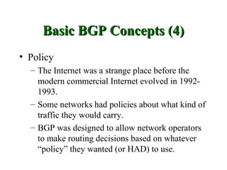 Basic BGP Concepts (4)
• Policy
  – The Internet was a strange place before the
    modern commercial Internet evolved in 1992-
    1993.
  – Some networks had policies about what kind of
    traffic they would carry.
  – BGP was designed to allow network operators
    to make routing decisions based on whatever
    “policy” they wanted (or HAD) to use.
 