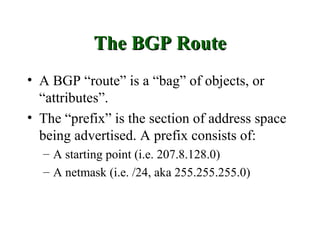 The BGP Route
• A BGP “route” is a “bag” of objects, or
  “attributes”.
• The “prefix” is the section of address space
  being advertised. A prefix consists of:
  – A starting point (i.e. 207.8.128.0)
  – A netmask (i.e. /24, aka 255.255.255.0)
 
