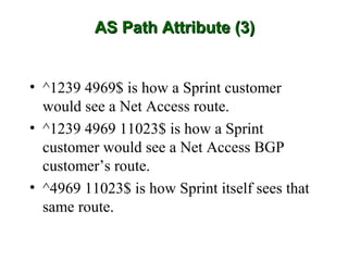 AS Path Attribute (3)


• ^1239 4969$ is how a Sprint customer
  would see a Net Access route.
• ^1239 4969 11023$ is how a Sprint
  customer would see a Net Access BGP
  customer’s route.
• ^4969 11023$ is how Sprint itself sees that
  same route.
 
