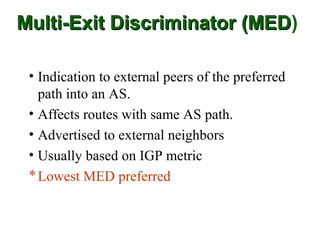 Multi-Exit Discriminator (MED)
                         (MED

 • Indication to external peers of the preferred
   path into an AS.
 • Affects routes with same AS path.
 • Advertised to external neighbors
 • Usually based on IGP metric
 * Lowest MED preferred
 
