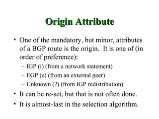 Origin Attribute
• One of the mandatory, but minor, attributes
  of a BGP route is the origin. It is one of (in
  order of preference):
  – IGP (i) (from a network statement)
  – EGP (e) (from an external peer)
  – Unknown (?) (from IGP redistribution)
• It can be re-set, but that is not often done.
• It is almost-last in the selection algorithm.
 