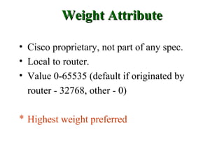 Weight Attribute

• Cisco proprietary, not part of any spec.
• Local to router.
• Value 0-65535 (default if originated by
  router - 32768, other - 0)

* Highest weight preferred
 