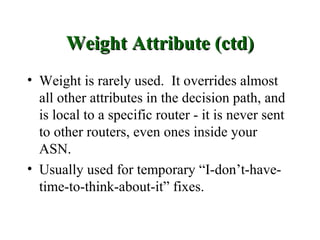 Weight Attribute (ctd)
• Weight is rarely used. It overrides almost
  all other attributes in the decision path, and
  is local to a specific router - it is never sent
  to other routers, even ones inside your
  ASN.
• Usually used for temporary “I-don’t-have-
  time-to-think-about-it” fixes.
 