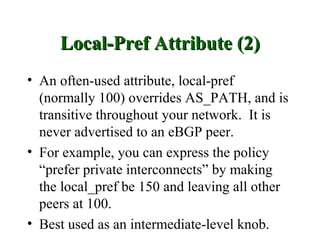 Local-Pref Attribute (2)
• An often-used attribute, local-pref
  (normally 100) overrides AS_PATH, and is
  transitive throughout your network. It is
  never advertised to an eBGP peer.
• For example, you can express the policy
  “prefer private interconnects” by making
  the local_pref be 150 and leaving all other
  peers at 100.
• Best used as an intermediate-level knob.
 