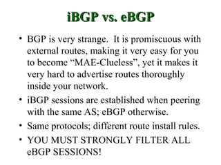 iBGP vs. eBGP
• BGP is very strange. It is promiscuous with
  external routes, making it very easy for you
  to become “MAE-Clueless”, yet it makes it
  very hard to advertise routes thoroughly
  inside your network.
• iBGP sessions are established when peering
  with the same AS; eBGP otherwise.
• Same protocols; different route install rules.
• YOU MUST STRONGLY FILTER ALL
  eBGP SESSIONS!
 