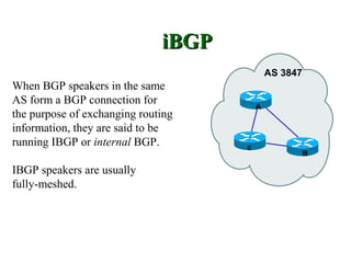 iBGP
                                             AS 3847
When BGP speakers in the same
AS form a BGP connection for             A
the purpose of exchanging routing
information, they are said to be
running IBGP or internal BGP.        c
                                                   B

IBGP speakers are usually
fully-meshed.
 