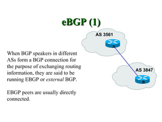 eBGP (1)
                                    AS 3561

                                          A
When BGP speakers in different
ASs form a BGP connection for
the purpose of exchanging routing
                                              AS 3847
information, they are said to be
running EBGP or external BGP.                   B


EBGP peers are usually directly
connected.
 