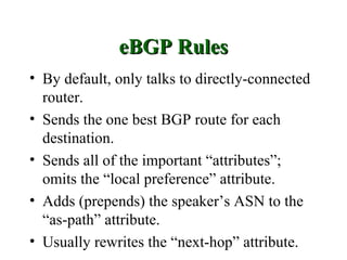 eBGP Rules
• By default, only talks to directly-connected
  router.
• Sends the one best BGP route for each
  destination.
• Sends all of the important “attributes”;
  omits the “local preference” attribute.
• Adds (prepends) the speaker’s ASN to the
  “as-path” attribute.
• Usually rewrites the “next-hop” attribute.
 