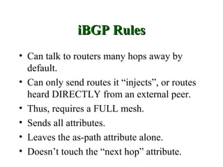 iBGP Rules
• Can talk to routers many hops away by
  default.
• Can only send routes it “injects”, or routes
  heard DIRECTLY from an external peer.
• Thus, requires a FULL mesh.
• Sends all attributes.
• Leaves the as-path attribute alone.
• Doesn’t touch the “next hop” attribute.
 