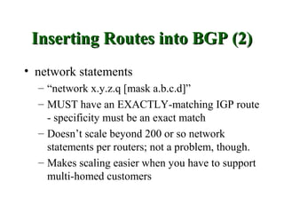 Inserting Routes into BGP (2)
• network statements
  – “network x.y.z.q [mask a.b.c.d]”
  – MUST have an EXACTLY-matching IGP route
    - specificity must be an exact match
  – Doesn’t scale beyond 200 or so network
    statements per routers; not a problem, though.
  – Makes scaling easier when you have to support
    multi-homed customers
 