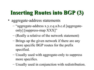 Inserting Routes into BGP (3)
• aggregate-address statements
  – “aggregate-address x.y.z.q a.b.c.d [aggregate-
    only] [suppress-map XXX]”
  – (Really a relative of the network statement)
  – Brings up the given network if there are any
    more specific BGP routes for the prefix
    specified.
  – Usually used with aggregate-only to suppress
    more specifics.
  – Usually used in conjunction with redistribution.
 