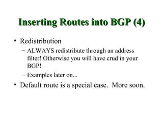 Inserting Routes into BGP (4)
• Redistribution
  – ALWAYS redistribute through an address
    filter! Otherwise you will have crud in your
    BGP!
  – Examples later on...
• Default route is a special case. More soon.
 