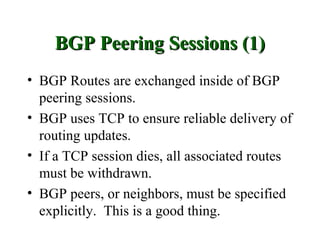 BGP Peering Sessions (1)
• BGP Routes are exchanged inside of BGP
  peering sessions.
• BGP uses TCP to ensure reliable delivery of
  routing updates.
• If a TCP session dies, all associated routes
  must be withdrawn.
• BGP peers, or neighbors, must be specified
  explicitly. This is a good thing.
 