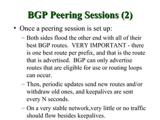 BGP Peering Sessions (2)
• Once a peering session is set up:
  – Both sides flood the other end with all of their
    best BGP routes. VERY IMPORTANT - there
    is one best route per prefix, and that is the route
    that is advertised. BGP can only advertise
    routes that are eligible for use or routing loops
    can occur.
  – Then, periodic updates send new routes and/or
    withdraw old ones, and keepalives are sent
    every N seconds.
  – On a very stable network,very little or no traffic
    should flow besides keepalives.
 