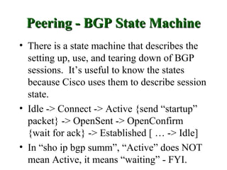 Peering - BGP State Machine
• There is a state machine that describes the
  setting up, use, and tearing down of BGP
  sessions. It’s useful to know the states
  because Cisco uses them to describe session
  state.
• Idle -> Connect -> Active {send “startup”
  packet} -> OpenSent -> OpenConfirm
  {wait for ack} -> Established [ … -> Idle]
• In “sho ip bgp summ”, “Active” does NOT
  mean Active, it means “waiting” - FYI.
 