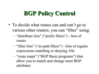 BGP Policy Control
• To decide what routes can and can’t go to
  various other routers, you can “filter” using:
  – “distribute lists” (“prefix filters”) - lists of
    routes
  – “filter lists” (“as-path filters”) - lists of regular
    expressions matching or denying ASs
  – “route maps” (“BGP Basic programs”) that
    allow you to match and change most BGP
    attributes
 