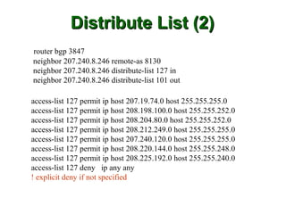 Distribute List (2)
router bgp 3847
neighbor 207.240.8.246 remote-as 8130
neighbor 207.240.8.246 distribute-list 127 in
neighbor 207.240.8.246 distribute-list 101 out

access-list 127 permit ip host 207.19.74.0 host 255.255.255.0
access-list 127 permit ip host 208.198.100.0 host 255.255.252.0
access-list 127 permit ip host 208.204.80.0 host 255.255.252.0
access-list 127 permit ip host 208.212.249.0 host 255.255.255.0
access-list 127 permit ip host 207.240.120.0 host 255.255.255.0
access-list 127 permit ip host 208.220.144.0 host 255.255.248.0
access-list 127 permit ip host 208.225.192.0 host 255.255.240.0
access-list 127 deny ip any any
! explicit deny if not specified
 