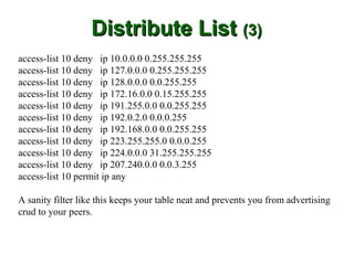 Distribute List (3)
access-list 10 deny ip 10.0.0.0 0.255.255.255
access-list 10 deny ip 127.0.0.0 0.255.255.255
access-list 10 deny ip 128.0.0.0 0.0.255.255
access-list 10 deny ip 172.16.0.0 0.15.255.255
access-list 10 deny ip 191.255.0.0 0.0.255.255
access-list 10 deny ip 192.0.2.0 0.0.0.255
access-list 10 deny ip 192.168.0.0 0.0.255.255
access-list 10 deny ip 223.255.255.0 0.0.0.255
access-list 10 deny ip 224.0.0.0 31.255.255.255
access-list 10 deny ip 207.240.0.0 0.0.3.255
access-list 10 permit ip any

A sanity filter like this keeps your table neat and prevents you from advertising
crud to your peers.
 