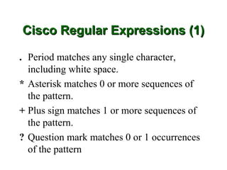 Cisco Regular Expressions (1)

. Period matches any single character,
  including white space.
* Asterisk matches 0 or more sequences of
  the pattern.
+ Plus sign matches 1 or more sequences of
  the pattern.
? Question mark matches 0 or 1 occurrences
  of the pattern
 