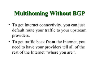 Multihoming Without BGP
• To get Internet connectivity, you can just
  default route your traffic to your upstream
  providers.
• To get traffic back from the Internet, you
  need to have your providers tell all of the
  rest of the Internet “where you are”.
 