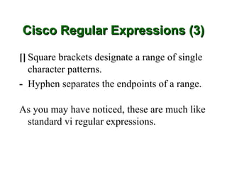 Cisco Regular Expressions (3)

[] Square brackets designate a range of single
   character patterns.
- Hyphen separates the endpoints of a range.

As you may have noticed, these are much like
 standard vi regular expressions.
 