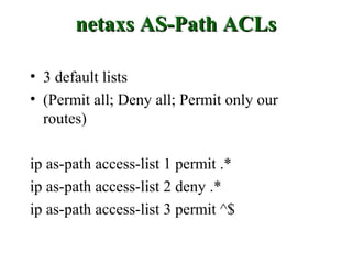 netaxs AS-Path ACLs

• 3 default lists
• (Permit all; Deny all; Permit only our
  routes)

ip as-path access-list 1 permit .*
ip as-path access-list 2 deny .*
ip as-path access-list 3 permit ^$
 