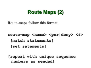 Route Maps (2)

Route-maps follow this format:

route-map <name> <per|deny> <#>
 [match statements]
 [set satements]

[repeat with unique sequence
 numbers as needed]
 