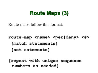 Route Maps (3)

Route-maps follow this format:

route-map <name> <per|deny> <#>
 [match statements]
 [set satements]

[repeat with unique sequence
 numbers as needed]
 