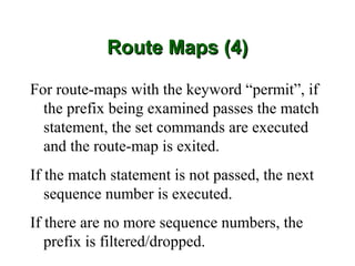 Route Maps (4)

For route-maps with the keyword “permit”, if
  the prefix being examined passes the match
  statement, the set commands are executed
  and the route-map is exited.
If the match statement is not passed, the next
   sequence number is executed.
If there are no more sequence numbers, the
   prefix is filtered/dropped.
 