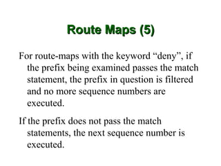 Route Maps (5)

For route-maps with the keyword “deny”, if
  the prefix being examined passes the match
  statement, the prefix in question is filtered
  and no more sequence numbers are
  executed.
If the prefix does not pass the match
   statements, the next sequence number is
   executed.
 