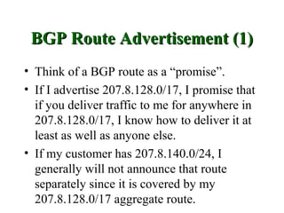 BGP Route Advertisement (1)
• Think of a BGP route as a “promise”.
• If I advertise 207.8.128.0/17, I promise that
  if you deliver traffic to me for anywhere in
  207.8.128.0/17, I know how to deliver it at
  least as well as anyone else.
• If my customer has 207.8.140.0/24, I
  generally will not announce that route
  separately since it is covered by my
  207.8.128.0/17 aggregate route.
 