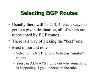 Selecting BGP Routes

• Usually there will be 2, 3, 4, etc… ways to
  get to a given destination, all of which are
  represented by BGP routes.
• There is a way of picking the “best” one.
• Most important note -
  – Selection is NOT random between “similar”
    routes.
  – You can ALWAYS figure out why something
    is happening if you understand the rules.
 