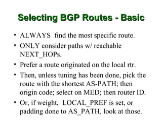 Selecting BGP Routes - Basic
• ALWAYS find the most specific route.
• ONLY consider paths w/ reachable
  NEXT_HOPs.
• Prefer a route originated on the local rtr.
• Then, unless tuning has been done, pick the
  route with the shortest AS-PATH; then
  origin code; select on MED; then router ID.
• Or, if weight, LOCAL_PREF is set, or
  padding done to AS_PATH, look at those.
 