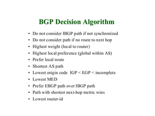 BGP Decision Algorithm
• Do not consider IBGP path if not synchronized
• Do not consider path if no route to next hop
• Highest weight (local to router)
• Highest local preference (global within AS)
• Prefer local route
•   Shortest AS path
•   Lowest origin code IGP < EGP < incomplete
•   Lowest MED
•   Prefer EBGP path over IBGP path
•   Path with shortest next-hop metric wins
•   Lowest router-id
 