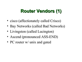 Router Vendors (1)

•   cisco (affectionately called Crisco)
•   Bay Networks (called Bad Networks)
•   Livingston (called Lucington)
•   Ascend (pronounced ASS-END)
•   PC router w/ unix and gated
 