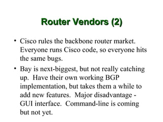 Router Vendors (2)

• Cisco rules the backbone router market.
  Everyone runs Cisco code, so everyone hits
  the same bugs.
• Bay is next-biggest, but not really catching
  up. Have their own working BGP
  implementation, but takes them a while to
  add new features. Major disadvantage -
  GUI interface. Command-line is coming
  but not yet.
 