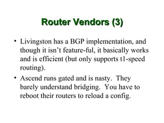 Router Vendors (3)

• Livingston has a BGP implementation, and
  though it isn’t feature-ful, it basically works
  and is efficient (but only supports t1-speed
  routing).
• Ascend runs gated and is nasty. They
  barely understand bridging. You have to
  reboot their routers to reload a config.
 