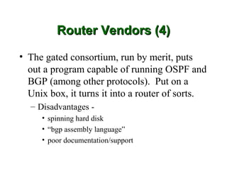 Router Vendors (4)

• The gated consortium, run by merit, puts
  out a program capable of running OSPF and
  BGP (among other protocols). Put on a
  Unix box, it turns it into a router of sorts.
  – Disadvantages -
     • spinning hard disk
     • “bgp assembly language”
     • poor documentation/support
 