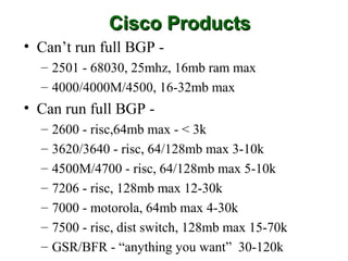 Cisco Products
• Can’t run full BGP -
  – 2501 - 68030, 25mhz, 16mb ram max
  – 4000/4000M/4500, 16-32mb max
• Can run full BGP -
  –   2600 - risc,64mb max - < 3k
  –   3620/3640 - risc, 64/128mb max 3-10k
  –   4500M/4700 - risc, 64/128mb max 5-10k
  –   7206 - risc, 128mb max 12-30k
  –   7000 - motorola, 64mb max 4-30k
  –   7500 - risc, dist switch, 128mb max 15-70k
  –   GSR/BFR - “anything you want” 30-120k
 