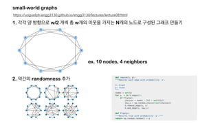 small-world graphs
https://uoguelph-engg3130.github.io/engg3130/lectures/lecture08.html
1. 각각 양 방향으로 w/2 개씩 총 w개의 이웃을 가지는 N개의 노드로 구성된 그래프 만들기
ex. 10 nodes, 4 neighbors
2. 약간의 randomness 추가
 