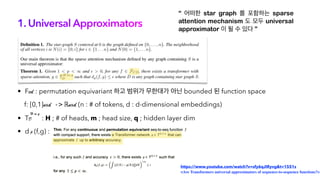 1. Universal Approximators
“ 어떠한 star graph 를 포함하는 sparse
attention mechanism 도 모두 universal
approximator 이 될 수 있다 ”
• Fcd : permutation equivariant 하고 범위가 무한대가 아닌 bounded 된 function space
f: [0,1]nxd -> ℝnxd (n : # of tokens, d : d-dimensional embeddings)
• TD : H ; # of heads, m ; head size, q ; hidden layer dim
• d (f,g) :
H,m,q
p
https://www.youtube.com/watch?v=sfy6qJIRyvg&t=1551s
<Are Transformers universal approximators of sequence-to-sequence functions?>
 