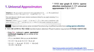 1. Universal Approximators
“ 어떠한 star graph 를 포함하는 sparse
attention mechanism 도 모두 universal
approximator 이 될 수 있다 ”
Approximate piece-wise constant functions by modified transformers using sparse attention
https://www.youtube.com/watch?v=sfy6qJIRyvg&t=1551s
<Are Transformers universal approximators of sequence-to-sequence functions?>
STEP 2.
• 이전 선행 논문에서는 해당 내용을 transformation attention 의 permutation equivariant 한 특징을 사용하여 증명.
 